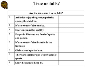 Are the sentences true or falls?
1. Athletics enjoy the great popularity
among the children.
2. It’s so wonderful to smoke.
3. Everyone must be healthy.
4. People in Ukraine are fond of sports
and games.
5. It’s so wonderful to breathe in the
fresh air.
6. Girls attend sports clubs.
7. There are summer and winter kinds of
sports.
8. Sport helps us to keep fit.
True or falls?
 