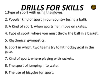 DRILLS FOR SKILLS1.Type of sport with using the gloves.
2. Popular kind of sport in our country (using a ball).
3. A Kind of sport, when sportsmen move on skates.
4. Type of sport, where you must throw the ball in a basket.
5. Rhythmical gymnastics.
6. Sport in which, two teams try to hit hockey goal in the
gate.
7. Kind of sport, where playing with rackets.
8. The sport of jumping into water.
9. The use of bicycles for sport.
 