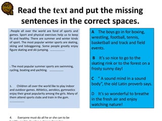 Read the text and put the missing
sentences in the correct spaces.
1.People all over the world are fond of sports and
games. Sport and physical exercises help us to keep
fit and healthy. There are summer and winter kinds
of sport. The most popular winter sports are skating,
skiing and tobogganing. Some people greatly enjoy
figure skating and ski-jumping. …….............
1. The most popular summer sports are swimming,
cycling, boating and yachting. ……………….
3. Children all over the world like to play indoor
and outdoor games. Athletics, aerobics, gymnastics
enjoy their great popularity among the girls. Many of
them attend sports clubs and train in the gym.
………………..
4. Everyone must do all he or she can to be
A The boys go in for boxing,
wrestling, football, tennis,
basketball and track and field
events.
B It’s so nice to go to the
skating rink or to the forest on a
frosty sunny day!
C “ A sound mind in a sound
body”, the old Latin proverb says.
D It’s so wonderful to breathe
in the fresh air and enjoy
watching nature!
 