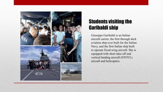 Students visiting the
Garibaldi ship
• Giuseppe Garibaldi is an Italian
aircraft carrier, the first through deck
aviation ship ever built for the Italian
Navy, and the first Italian ship built
to operate fixed-wing aircraft. She is
equipped with short take-off and
vertical landing aircraft (STOVL)
aircraft and helicopters.
 