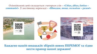 Бажаємо нових перемог!
Олімпійський девіз складається з чотирьох слів – «Citius, altius, fortius –
communis!». У дослівному перекладі – «Швидше, вище, сильніше – разом!»
Бажаємо нашій юнацькій збірній нових ПЕРЕМОГ та гідно
нести прапор нашої держави!
 