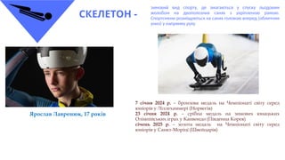 СКЕЛЕТОН -
зимовий вид спорту, де змагаються у спуску льодовим
жолобом на двополозних санях з укріпленою рамою.
Спортсмени розміщуються на санях головою вперед (обличчям
униз) у напрямку руху
7 січня 2024 р. – бронзова медаль на Чемпіонаті світу серед
юніорів у Ліллехаммері (Норвегія)
23 січня 2024 р. – срібна медаль на зимових юнацьких
Олімпійських іграх у Канвондо (Південна Корея)
січень 2025 р. – золота медаль на Чемпіонаті світу серед
юніорів у Санкт-Моріці (Швейцарія)
Ярослав Лавренюк, 17 років
 