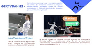 ФЕХТУВАННЯ -
багатовіковий вид спорту, що є мистецтвом двобою
на шпагах. Два суперники сходяться у поєдинку,
використовуючи витончену зброю та захисне
спорядження. У боротьбі перевіряються рефлекси,
рівновага й тактичні здібності
Анна Максименко, 17 років
2025 р. – золота медаль Кубка світу
серед юніорок на Міжнародних
змаганнях у Будапешті (Угорщина)
У активі шпажистки півтора десятки медалей на чемпіонатах
Європи, кубках і чемпіонатах світу. За всі ці досягнення
Національний олімпійський комітет України визнав її найкращою
юною спортсменкою 2024 р.
 