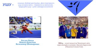 УШУ -
означає «бойові мистецтва». Для спортивного
ушу основна мета – перемога на змаганнях,
традиційне ушу - шлях самовдосконалення
2024 р. – золоті медалі на Чемпіонаті світу
серед юніорів та юнаків у Бруней Дарусалам
(Південно-Східна Азія)
Богдан Найда
Микита Ковальов
Володимир Шинкаренко
 