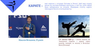 КАРАТЕ -
має коріння з острова Окінава в Японії. Цей вид спорту
виник як система бойових мистецтв, у той час, коли зброя
була заборонена на острові. Впродовж століть карате
проходило багато етапів розвитку
7-9 лютого 2025 р. – золота медаль на
Чемпіонаті Європи з карате серед
кадетів, юніорів та молоді в Бєльсько-
Бяла (Польща)
Максим Вечканов, 15 років
 