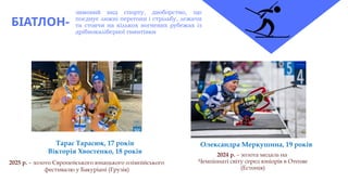 БІАТЛОН-
зимовий вид спорту, двоборство, що
поєднує лижні перегони і стрільбу, лежачи
та стоячи на кількох вогневих рубежах із
дрібнокаліберної гвинтівки
2024 р. – золота медаль на
Чемпіонаті світу серед юніорів в Отепяе
(Естонія)
Олександра Меркушина, 19 років
Тарас Тарасюк, 17 років
Вікторія Хвостенко, 18 років
2025 р. – золото Європейського юнацького олімпійського
фестивалю у Бакуріані (Грузія)
 