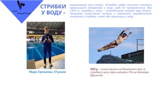 СТРИБКИ
У ВОДУ -
видовищний вид спорту. Потрібно добре володіти технікою
правильного входження у воду, щоб не травмуватися. Від
1904 р. стрибки у воду – олімпійський водний вид спорту.
Завдання спортсмена полягає у виконанні акробатичних
елементів у стрибку з вежі або трампліну у воду
Марк Гриценко, 15 років
2024 р. – золота медаль на Чемпіонаті світу зі
стрибків у воду серед юніорів у Ріо-де-Жанейро
(Бразилія)
 