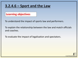 3.2.4.6 – Sport and the Law
Learning objectives
To understand the impact of sports law and performers.
To explain the relationship between the law and match officials
and coaches.
To evaluate the impact of legalisation and spectators.
 