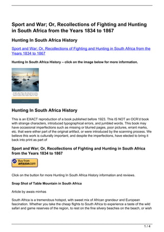 Sport and War; Or, Recollections of Fighting and Hunting
in South Africa from the Years 1834 to 1867
Hunting In South Africa History
Sport and War; Or, Recollections of Fighting and Hunting in South Africa from the
Years 1834 to 1867

Hunting In South Africa History – click on the image below for more information.




Hunting In South Africa History
This is an EXACT reproduction of a book published before 1923. This IS NOT an OCR’d book
with strange characters, introduced typographical errors, and jumbled words. This book may
have occasional imperfections such as missing or blurred pages, poor pictures, errant marks,
etc. that were either part of the original artifact, or were introduced by the scanning process. We
believe this work is culturally important, and despite the imperfections, have elected to bring it
back into print as part of

Sport and War; Or, Recollections of Fighting and Hunting in South Africa
from the Years 1834 to 1867




Click on the button for more Hunting In South Africa History information and reviews.

Snap Shot of Table Mountain in South Africa

Article by awais minhas

South Africa is a tremendous hotspot, with sweet mix of African grandeur and European
fascination. Whether you take the cheap flights to South Africa to experience a taste of the wild
safari and game reserves of the region, to rest on the fine silvery beaches on the beach, or wish




                                                                                             1/4
 