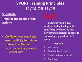 SPORT Training Principles
4/1/13
Specificity
Train for the needs of the
activity
• Do Now: How could
you use specificity
to train for spiking
in volleyball.
–List 5 exercises
you would use
and why
CLO
I can perform a workout
using correct technique
by asking clarifying
questions when I feel
confused.
Agenda
1. Warm-up
2. Individual workouts (4)
3. Cooldown
 