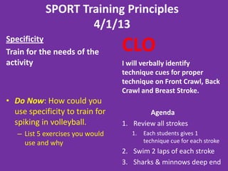 SPORT Training Principles
4/1/13
Specificity
Train for the needs of the
activity
• Do Now: How could you
use specificity to train for
spiking in volleyball.
– List 5 exercises you would
use and why
CLO
I will verbally identify
technique cues for proper
technique on Front Crawl, Back
Crawl and Breast Stroke.
Agenda
1. Review all strokes
1. Each students gives 1
technique cue for each stroke
2. Swim 2 laps of each stroke
3. Sharks & minnows deep end
 