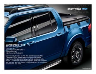 SPORT TRAC




Lamoureux Ford
366 East Main Street
P.O. Box 691
East Brookfield, MA 01515
(888) 608-0042
http://www.lamford.com/
Conveniently located on Rte 9 in East Brookfield, MA,
Lamoureux Ford prides itself on providing a unique
experience. We do not employ any high-pressure sales
tactics. Our service department delivers what they promise
and our new and pre-owned vehicle inventory is unmatched
for selection and price.

                                                                          fordvehicles.com
 