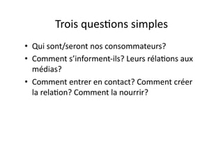 Trois	
  ques?ons	
  simples	
  
•  Qui	
  sont/seront	
  nos	
  consommateurs?	
  
•  Comment	
  s’informent-­‐ils?	
  Leurs	
  réla?ons	
  aux	
  
   médias?	
  
•  Comment	
  entrer	
  en	
  contact?	
  Comment	
  créer	
  
   la	
  rela?on?	
  Comment	
  la	
  nourrir?	
  
 