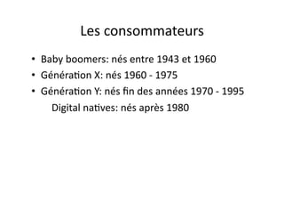 Les	
  consommateurs	
  
•  Baby	
  boomers:	
  nés	
  entre	
  1943	
  et	
  1960	
  
•  Généra?on	
  X:	
  nés	
  1960	
  -­‐	
  1975	
  
•  Généra?on	
  Y:	
  nés	
  ﬁn	
  des	
  années	
  1970	
  -­‐	
  1995	
  
	
  	
  	
  	
  	
  	
  	
  	
  Digital	
  na?ves:	
  nés	
  après	
  1980	
  
 