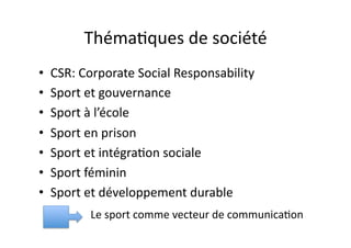 Théma?ques	
  de	
  société	
  
•  CSR:	
  Corporate	
  Social	
  Responsability	
  
•  Sport	
  et	
  gouvernance	
  
•  Sport	
  à	
  l’école	
  
•  Sport	
  en	
  prison	
  
•  Sport	
  et	
  intégra?on	
  sociale	
  
•  Sport	
  féminin	
  
•  Sport	
  et	
  développement	
  durable	
  
            Le	
  sport	
  comme	
  vecteur	
  de	
  communica?on	
  
 