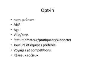 Opt-­‐in	
  
•  nom,	
  prénom	
  
•  M/F	
  
•  Age	
  
•  Ville/pays	
  
•  Statut:	
  amateur/pra?quant/supporter	
  
•  Joueurs	
  et	
  équipes	
  préférés	
  
•  Voyages	
  et	
  compé??ons	
  
•  Réseaux	
  sociaux	
  
 