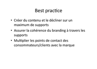 Best	
  prac?ce	
  
•  Créer	
  du	
  contenu	
  et	
  le	
  décliner	
  sur	
  un	
  
   maximum	
  de	
  supports	
  
•  Assurer	
  la	
  cohérence	
  du	
  branding	
  à	
  travers	
  les	
  
   supports	
  
•  Mul?plier	
  les	
  points	
  de	
  contact	
  des	
  
   consommateurs/clients	
  avec	
  la	
  marque	
  
 