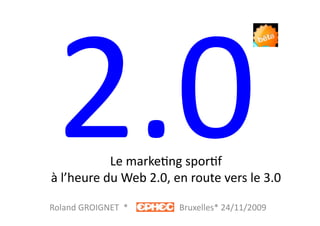 2.0	
         Le	
  marke?ng	
  spor?f	
  	
  
 à	
  l’heure	
  du	
  Web	
  2.0,	
  en	
  route	
  vers	
  le	
  3.0	
  

Roland	
  GROIGNET	
  	
  *	
  	
  	
  	
  	
  	
  	
  	
  	
  	
  	
  	
  	
  	
  	
  	
  	
  	
  	
  	
  	
  	
  	
  	
  Bruxelles*	
  24/11/2009	
  
 