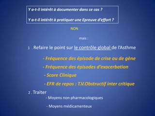 Y a-t-il intérêt à documenter dans ce cas ?Y a-t-il intérêt à pratiquer une Epreuve d’effort ?NONmais : 1  . Refaire le point sur le contrôle global de l’Asthme- Fréquence des épisode de crise ou de gène- Fréquence des épisodes d’exacerbation- Score Clinique- EFR de repos : T.V.Obstructif inter critique2 . Traiter - Moyens non pharmacologiques- Moyens médicamenteux