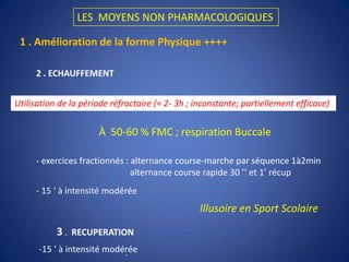 LES  MOYENS NON PHARMACOLOGIQUES1 . Amélioration de la forme Physique ++++2 . ECHAUFFEMENTUtilisation de la période réfractaire (≈ 2- 3h ; inconstante; partiellement efficace)À  50-60 % FMC ; respiration Buccale- exercices fractionnés : alternance course-marche par séquence 1à2min                                           alternance course rapide 30 ’’ et 1’ récup                                            - 15 ‘ à intensité modéréeIllusoire en Sport Scolaire           3 .  RECUPERATION -15 ‘ à intensité modérée . 