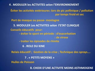 4 . MODULER les ACTIVITES selon l’ENVIRONNEMENTÉviter les activités extérieures :lors de pic pollinique / pollution                                                               par temps froid et secPort de masque ou passe- montagne5. MODULER Les ACTIVITES selon  l’ETAT CLINIQUEConseils éducatifs  pour:            - éviter le sport en période : d’exacerbation                                                               : de virose            - traiter les épisodes de rhinite6 . ROLE DU KINERelais éducatif ;  Gestion de la crise ; Technique des sprays….7 . « PETITS MOYENS »Huiles de Poisson8. CHOIX D’UNE ACTIVITE MOINS ASTHMOGENE