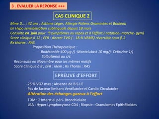 3 . EVALUER LA REPONSE +++CAS CLINIQUE 2Mme D… ; 42 ans ; Asthme Léger; Allergie Pollens Graminées et BouleauEn Hypo sensibilisation sublinguale depuis 18 moisConsulte en  juin pour  ↑symptômes au repos et à l’effort ( natation- marche- gym) Score clinique à 12 ; EFR : discret TVO ( - 18 % VEMS) réversible sous β 2Rx thorax : RASProposition Thérapeutique :         Budésonide 400 μg /j -Montelukast 10 mg/j- Cetirizine 1/j           Salbutamol au c/c Reconsulte en Novembre pour les mêmes motifs Score Clinique à 8 ; EFR : idem ; Rx Thorax : RAS EPREUVE d’EFFORT25 % VO2 max ; Absence de B.S.I.E