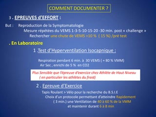 CAS CLINIQUE 3Mr  S.. ; 21 ans ; aucun atcd ; Athlétisme en compétition ;  5 à 6 h /sem ;1500m Consulte pour  la survenue en cours de séances d’entrainement intense  « Blocage Respiratoire » ; Toux ; ± Sifflements ; Hypersécrétion ; IrritationΦPeut on affirmer  le B.S.I.E ?NONFaut il documenter ?OUIPourquoi Documenter ?- Description Atypique -> Risque de diagnostic ≠- B.S.I.E peut altérer la Performance- Risque de Crise Fatale Validation de la Prise de Produits « illicites »