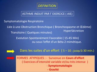 DEFINITIONASTHME INDUIT PAR l’ EXERCICE ( AIE)Symptomatologie RespiratoireLiée à une Obstruction Bronchique ( Bronchospasme et Œdème)                                                                              HyperSécretion Transitoire ( Quelques minutes)Evolution Spontanément Favorable ( 15-45 Min)                      ou sous l’effet d’un Béta 2 mimétique.Dans les suites d’un effort  ( 5 – 10 ; jusqu’à 30 min.)FORMES  ATYPIQUES : -  Survenue en Cours d’effort       ( Exercices d’intensité variable et/ou très intense  )                                         - Symptomatologie                                          - Gravité))