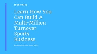 SPORT4KIDS
Learn How You
Can Build A
Multi-Million
Turnover
Sports
Business
Presented by Steve Jones (CEO)
 