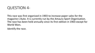 QUESTION 4-
This race was first organised in 1903 to increase paper sales for the
magazine L'Auto. It is currently run by the Amaury Sport Organisation.
The race has been held annually since its first edition in 1903 except for
World Wars.
Identify the race.
 