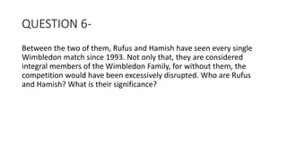QUESTION 6-
Between the two of them, Rufus and Hamish have seen every single
Wimbledon match since 1993. Not only that, they are considered
integral members of the Wimbledon Family, for without them, the
competition would have been excessively disrupted. Who are Rufus
and Hamish? What is their significance?
 