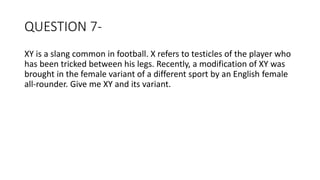 QUESTION 7-
XY is a slang common in football. X refers to testicles of the player who
has been tricked between his legs. Recently, a modification of XY was
brought in the female variant of a different sport by an English female
all-rounder. Give me XY and its variant.
 
