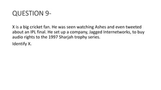 QUESTION 9-
X is a big cricket fan. He was seen watching Ashes and even tweeted
about an IPL final. He set up a company, Jagged Internetworks, to buy
audio rights to the 1997 Sharjah trophy series.
Identify X.
 