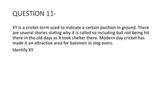 QUESTION 11-
XY is a cricket term used to indicate a certain position in ground. There
are several stories stating why it is called so including ball not being hit
there in the old days as X took shelter there. Modern day cricket has
made it an attractive area for batsmen in slog overs.
Identify XY.
 