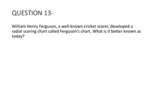 QUESTION 13-
William Henry Ferguson, a well-known cricket scorer, developed a
radial scoring chart called Ferguson's chart. What is it better known as
today?
 
