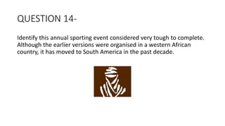 QUESTION 14-
Identify this annual sporting event considered very tough to complete.
Although the earlier versions were organised in a western African
country, it has moved to South America in the past decade.
 
