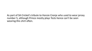 As part of SA Cricket’s tribute to Hansie Cronje who used to wear jersey
number 5, although Prince mostly plays Tests hence can’t be seen
wearing this shirt often.
 