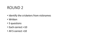 ROUND 2
• Identify the cricketers from nicknames
• Written
• 5 questions
• Each correct +10
• All 5 correct +10
 