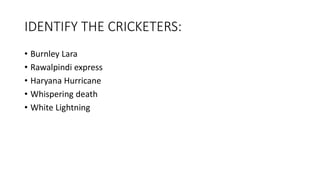 IDENTIFY THE CRICKETERS:
• Burnley Lara
• Rawalpindi express
• Haryana Hurricane
• Whispering death
• White Lightning
 