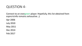 QUESTION 4-
Connect to an evergreen player. Hopefully, this list obtained from
espncricinfo remains exhaustive. ;)
Apr 2006
July 2010
May 2011
Dec 2014
Feb 2017
 