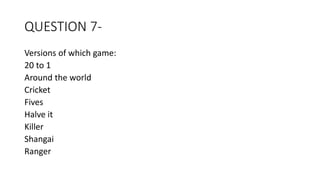 QUESTION 7-
Versions of which game:
20 to 1
Around the world
Cricket
Fives
Halve it
Killer
Shangai
Ranger
 
