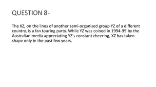 QUESTION 8-
The XZ, on the lines of another semi-organised group YZ of a different
country, is a fan touring party. While YZ was coined in 1994-95 by the
Australian media appreciating YZ's constant cheering, XZ has taken
shape only in the past few years.
 