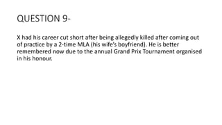 QUESTION 9-
X had his career cut short after being allegedly killed after coming out
of practice by a 2-time MLA (his wife’s boyfriend). He is better
remembered now due to the annual Grand Prix Tournament organised
in his honour.
 