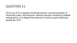 QUESTION 11-
The Curse of X is a popular media phrasing for connecting deaths of
Osama Bin Laden, Alan Rickman, Whitney Houston, Muammar Gaddafi
among others. It is alleged that whenever X scores a goal, (ill)famous
people die. Id X?
 