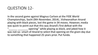 QUESTION 12-
In the second game against Magnus Carlsen at the FIDE World
Championships, Sochi (9th November, 2014) , Vishwanathan Anand
playing with black pieces, lost the game in 34 moves. However, media
was quick to point out that this was Anand’s first defeat with the
“______ _______ opening” while playing as black, and joked how it
was not-so- smart of Anand to select that opening on the given day due
to something that happened 25 years prior. Put funda.
 