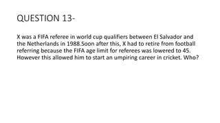 QUESTION 13-
X was a FIFA referee in world cup qualifiers between El Salvador and
the Netherlands in 1988.Soon after this, X had to retire from football
referring because the FIFA age limit for referees was lowered to 45.
However this allowed him to start an umpiring career in cricket. Who?
 