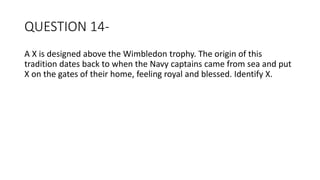 QUESTION 14-
A X is designed above the Wimbledon trophy. The origin of this
tradition dates back to when the Navy captains came from sea and put
X on the gates of their home, feeling royal and blessed. Identify X.
 