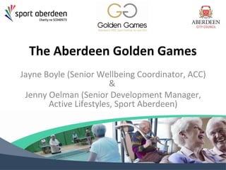 The Aberdeen Golden Games 
Jayne Boyle (Senior Wellbeing Coordinator, ACC) 
& 
Jenny Oelman (Senior Development Manager, 
Active Lifestyles, Sport Aberdeen) 
 