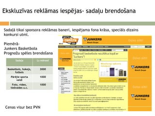 Ekskluzīvas reklāmas iespējas- sadaļu brendošana Sadaļā tikai sponsora reklāmas baneri, iespējama fona krāsa, speciāls dizains konkursi utml. Piemērā-  Junkers Basketbola Prognožu spēles brendošana Cenas visur bez PVN Sadaļa Ls mēnesī Basketbols, hokejs, futbols 3000 Pārējie sporta veidi 1000 Foto, video, tiešraides u.c. 1000 