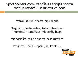 Sportacentrs.com- vadošais Latvijas sporta medijs latviešu un krievu valodās Vairāk kā 100 sporta ziņu dienā Oriģināli sporta video, foto, intervijas, komentāri, analīzes, viedokļi, blogi Videotiešraides no sporta pasākumiem Prognožu spēles, aptaujas, konkursi 